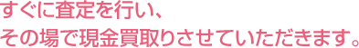 すぐに査定を行い、その場で現金買取りさせていただきます。