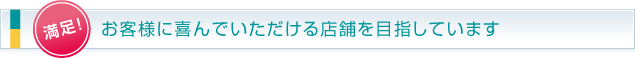 満足！お客様に喜んでいただける店舗を目指しています