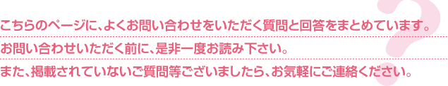 こちらのページに、よくお問い合わせをいただく質問と回答をまとめています。お問い合わせいただく前に、是非一度お読み下さい。また、掲載されていないご質問等ございましたら、お気軽にご連絡ください。