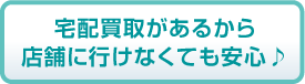 宅配買取があるから店舗に行けなくても安心♪