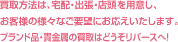 買取方法は、宅配・出張・店頭を用意し、お客様の様々なご要望にお応えいたします。ブランド品・貴金属の買取はどうぞリバースへ！