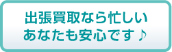 出張買取なら忙しいあなたも安心です♪