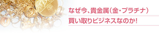 なぜ今、貴金属（金・プラチナ）買い取りビジネスなのか！