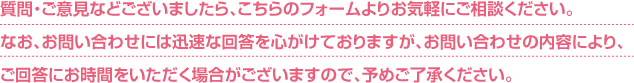 質問・ご意見などございましたら、こちらのフォームよりお気軽にご相談ください。なお、お問い合わせには迅速な回答を心がけておりますが、お問い合わせの内容により、ご回答にお時間をいただく場合がございますので、予めご了承ください。