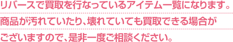 リバースで買取を行なっているアイテム一覧になります。商品が汚れていたり、壊れていても買取できる場合がございますので、是非一度ご相談ください。