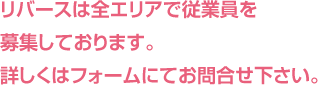 リバースは全エリアで従業員を募集しております。詳しくはフォームにてお問合せ下さい。