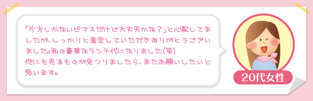 20代女性：「片方しかないピアスだけど大丈夫かな？」と心配してましたが、しっかりと査定していただきありがとうございました。私の豪華なランチ代になりました（笑）他にも売るものが見つりましたら、またお願いしたいと思います。