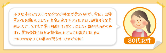 30代女性：小さな子供が2人いてなかなか外出できないので、今回、出張買取をお願いしました。自宅に来て下さった方は、誠実そうな男性の方で、とても丁寧に対応してくださいました。説明もわかりやすく、買取金額も自分の想像以上でとても満足しました。これはママ友にもお薦めできるサービスですね！