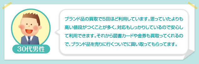 30代男性：ブランド品の買取で5回ほど利用しています。思っていたよりも高い値段がつくことが多く、対応もしっかりしているので安心して利用できます。それから図書カードや金券も買取ってくれるので、ブランド品を売りに行くついでに買い取ってもらってます。