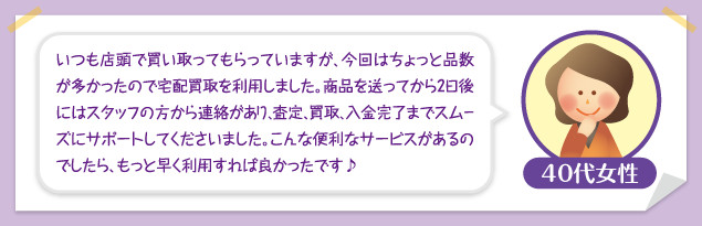 40代女性：いつも店頭で買い取ってもらっていますが、今回はちょっと品数が多かったので宅配買取を利用しました。商品を送ってから2日後にはスタッフの方から連絡があり、査定、買取、入金完了までスムーズにサポートしてくださいました。こんな便利なサービスがあるのでしたら、もっと早く利用すれば良かったです♪