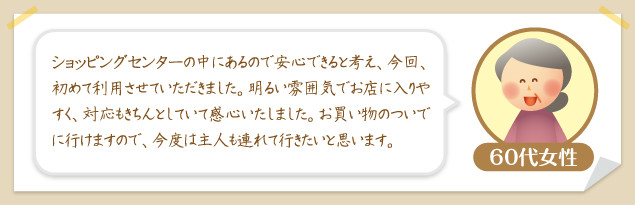 60代女性：ショッピングセンターの中にあるので安心できると考え、今回、初めて利用させていただきました。明るい雰囲気でお店に入りやすく、対応もきちんとしていて感心いたしました。お買い物のついでに行けますので、今度は主人も連れて行きたいと思います。